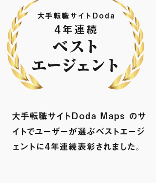 大手転職サイトDoda 4年連続ベスト エージェント 大手転職サイトDoda Maps のサイトでユーザーが選ぶベストエージェントに4年連続表彰されました。